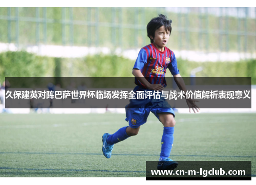 久保建英对阵巴萨世界杯临场发挥全面评估与战术价值解析表现意义 久保建英对阵巴萨世界杯临场发挥全面评估与战术价值解析表现意义