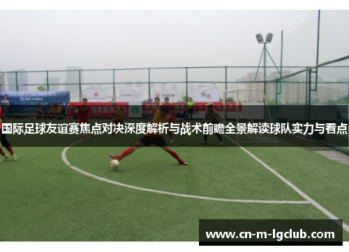 国际足球友谊赛焦点对决深度解析与战术前瞻全景解读球队实力与看点 国际足球友谊赛焦点对决深度解析与战术前瞻全景解读球队实力与看点