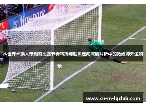 从世界杯换人策略看比赛节奏转折与胜负走向深度解析中的教练博弈逻辑