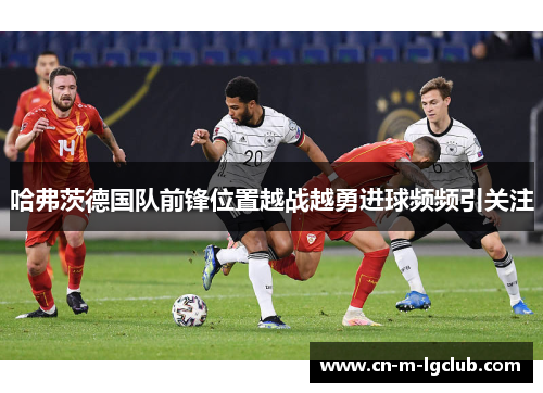 哈弗茨德国队前锋位置越战越勇进球频频引关注