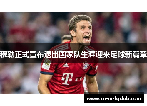 穆勒正式宣布退出国家队生涯迎来足球新篇章 穆勒正式宣布退出国家队生涯迎来足球新篇章