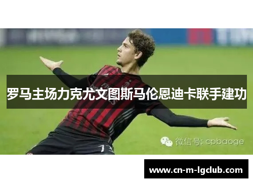 罗马主场力克尤文图斯马伦恩迪卡联手建功 罗马主场力克尤文图斯马伦恩迪卡联手建功