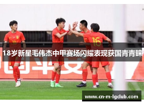 18岁新星毛伟杰中甲赛场闪耀表现获国青青睐 18岁新星毛伟杰中甲赛场闪耀表现获国青青睐