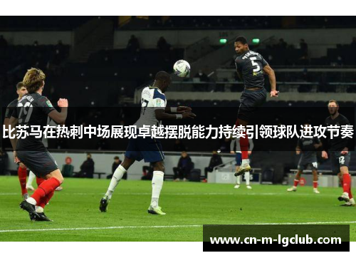 比苏马在热刺中场展现卓越摆脱能力持续引领球队进攻节奏